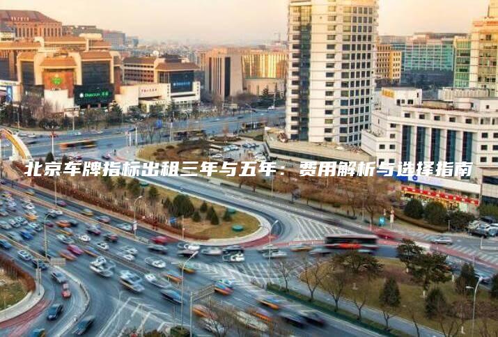 北京车牌指标出租三年与五年：费用解析与选择指南