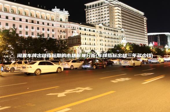 闲置车牌出租指标期的市场前景分析(车牌指标出租三年多少钱)