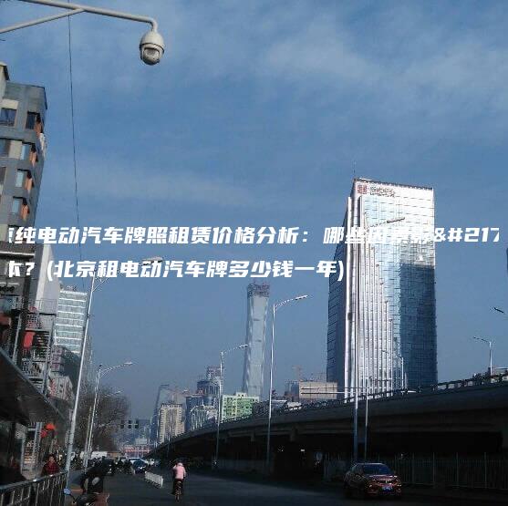 北京纯电动汽车牌照租赁价格分析：哪些因素影响成本？(北京租电动汽车牌多少钱一年)