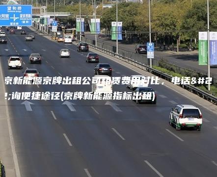 北京新能源京牌出租公司租赁费用对比，电话咨询便捷途径(京牌新能源指标出租)