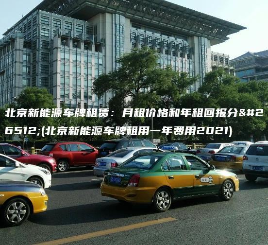 北京新能源车牌租赁：月租价格和年租回报分析(北京新能源车牌租用一年费用2021)