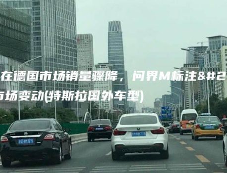 特斯拉在德国市场销量骤降，问界M标注册引发市场变动(特斯拉国外车型)