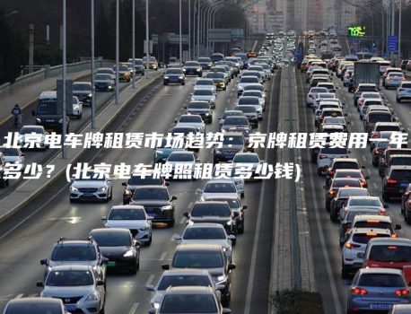 北京电车牌租赁市场趋势：京牌租赁费用一年多少？(北京电车牌照租赁多少钱)