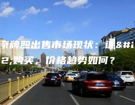 北京牌照出售市场现状：谁在购买，价格趋势如何？