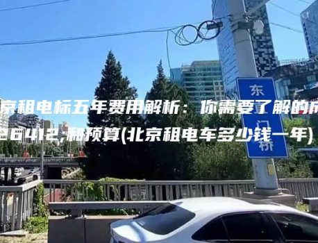 北京租电标五年费用解析：你需要了解的成本和预算(北京租电车多少钱一年)