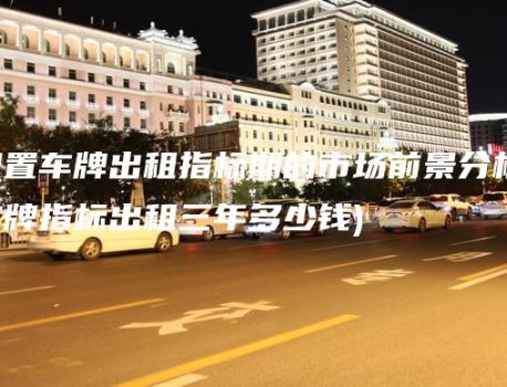 闲置车牌出租指标期的市场前景分析(车牌指标出租三年多少钱)