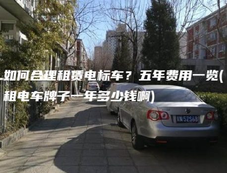 如何合理租赁电标车？五年费用一览(租电车牌子一年多少钱啊)