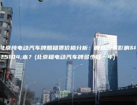北京纯电动汽车牌照租赁价格分析：哪些因素影响成本？(北京租电动汽车牌多少钱一年)