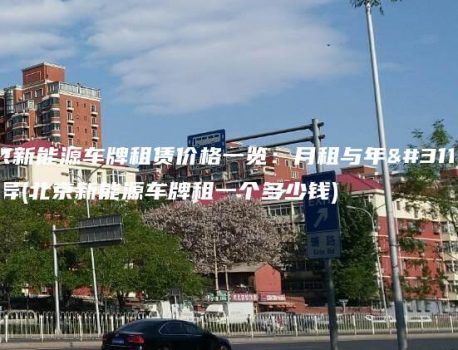 北京新能源车牌租赁价格一览：月租与年租差异(北京新能源车牌租一个多少钱)
