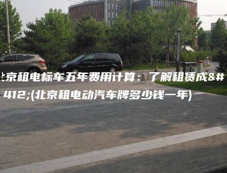 北京租电标车五年费用计算：了解租赁成本(北京租电动汽车牌多少钱一年)