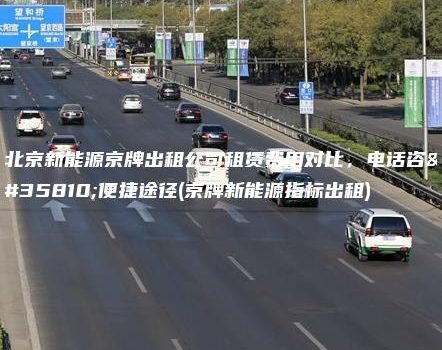 北京新能源京牌出租公司租赁费用对比，电话咨询便捷途径(京牌新能源指标出租)
