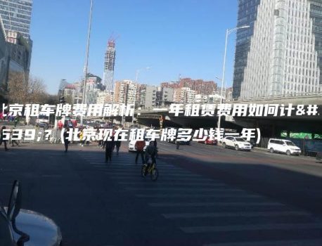 北京租车牌费用解析：一年租赁费用如何计算？(北京现在租车牌多少钱一年)