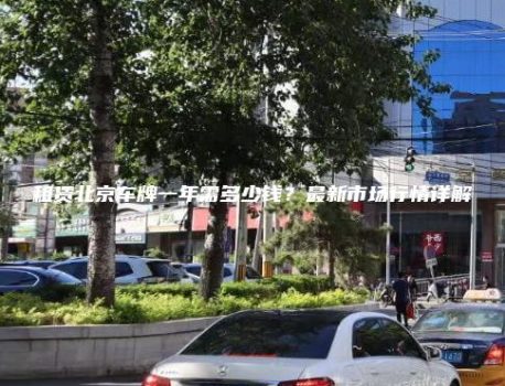 租赁北京车牌一年需多少钱？最新市场行情详解