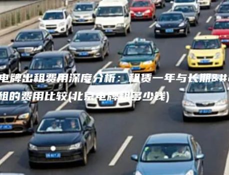 北京电牌出租费用深度分析：租赁一年与长期出租的费用比较(北京电牌租多少钱)