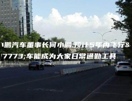 小鹏汽车董事长何小鹏:预计5年内飞行汽车能成为大家日常通勤工具