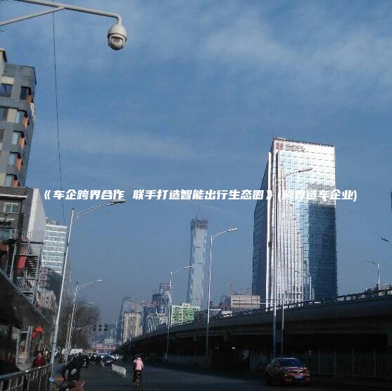 《车企跨界合作 联手打造智能出行生态圈》(跨界造车企业)