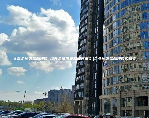 《车企加强品牌建设 提升品牌形象和知名度》(企业加强品牌建设的意义)