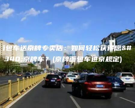 面包车送京牌专卖店：如何轻松获得您的京牌车？(京牌面包车进京规定)