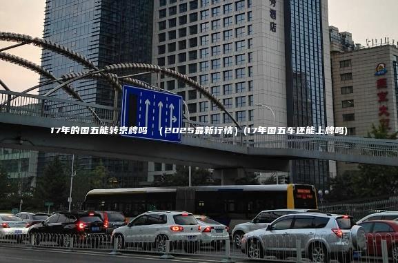 17年的国五能转京牌吗 （2025最新行情）(17年国五车还能上牌吗)