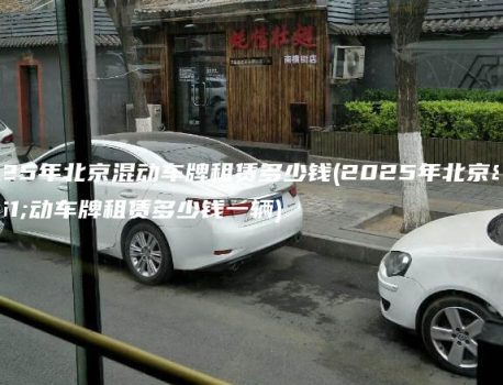 2025年北京混动车牌租赁多少钱(2025年北京混动车牌租赁多少钱一辆)