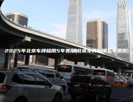 2025年北京车牌租用5年费用(北京车牌租用五年费用)