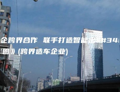 《车企跨界合作 联手打造智能出行生态圈》(跨界造车企业)