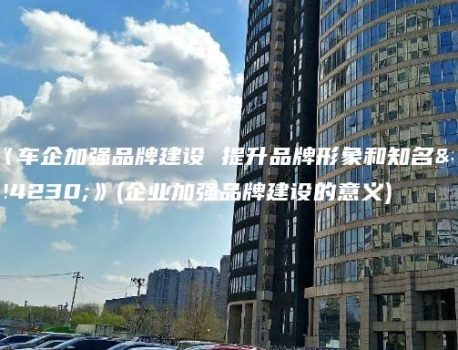 《车企加强品牌建设 提升品牌形象和知名度》(企业加强品牌建设的意义)