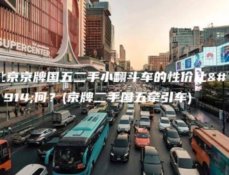 北京京牌国五二手小翻斗车的性价比如何？(京牌二手国五牵引车)