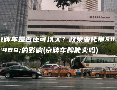 京牌车是否还可以买？政策变化带来的影响(京牌车牌能卖吗)