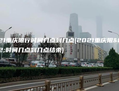2021重庆限行时间几点到几点(2021重庆限行时间几点到几点结束)