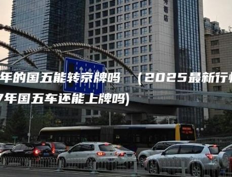 17年的国五能转京牌吗 （2025最新行情）(17年国五车还能上牌吗)