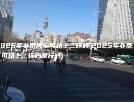 2025年非京牌车可以上二环吗(2025年非京牌车可以上二环吗限行吗)