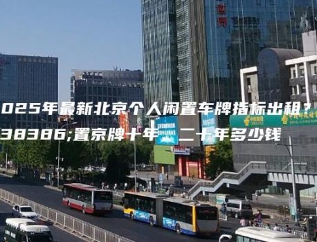 2025年最新北京个人闲置车牌指标出租？闲置京牌十年、二十年多少钱