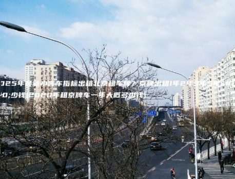 2025年最新小客车指标出租北京租车牌？京牌出租1年2年3年5年多少钱(2020年租京牌车一年大概多少钱)