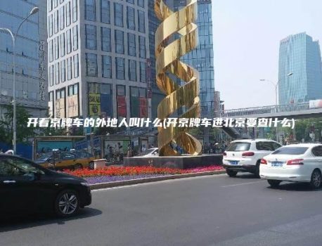 开着京牌车的外地人叫什么(开京牌车进北京要查什么)