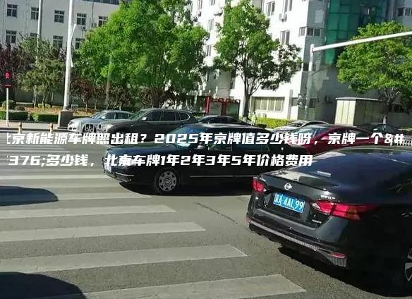 北京新能源车牌照出租？2025年京牌值多少钱呀，京牌一个月多少钱，北京车牌1年2年3年5年价格费用