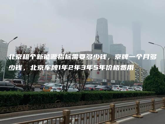 北京租个新能源指标需要多少钱，京牌一个月多少钱，北京车牌1年2年3年5年价格费用