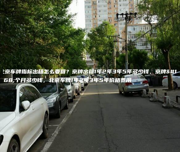 北京车牌指标出租怎么要回？京牌出租1年2年3年5年多少钱，京牌一个月多少钱，北京车牌1年2年3年5年价格费用