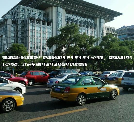 北京车牌指标出租句题？京牌出租1年2年3年5年多少钱，京牌一个月多少钱，北京车牌1年2年3年5年价格费用