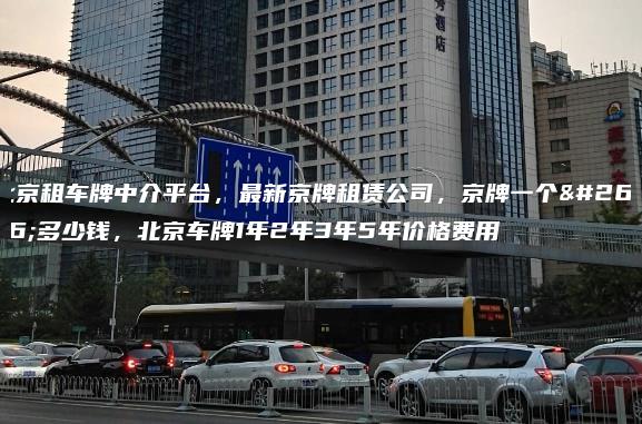 北京租车牌中介平台，最新京牌租赁公司，京牌一个月多少钱，北京车牌1年2年3年5年价格费用