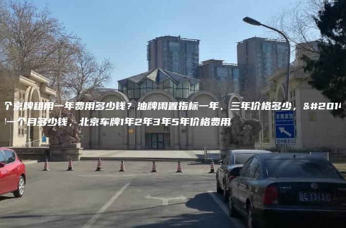 一个京牌租用一年费用多少钱？油牌闲置指标一年、三年价格多少，京牌一个月多少钱，北京车牌1年2年3年5年价格费用