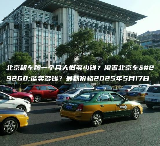 北京租车牌一个月大概多少钱？闲置北京车牌能卖多钱？最新价格2025年5月17日