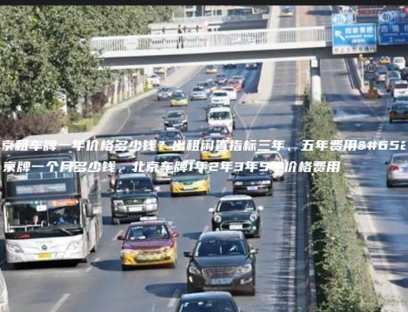 北京租车牌一年价格多少钱？出租闲置指标三年、五年费用，京牌一个月多少钱，北京车牌1年2年3年5年价格费用