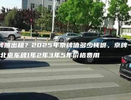 北京机动车牌照出租？2025年京牌值多少钱呀，京牌一个月多少钱，北京车牌1年2年3年5年价格费用