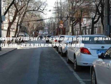 租北京车牌一个月多少钱？2025年京牌值多少钱呀，京牌一个月多少钱，北京车牌1年2年3年5年价格费用