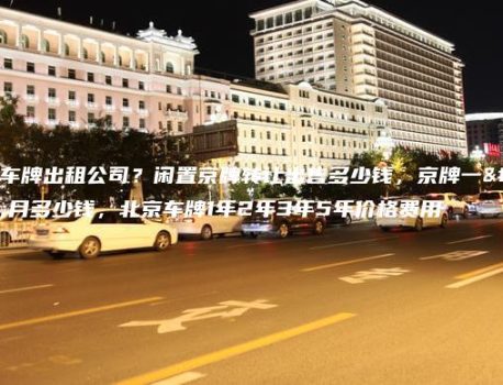北京车牌出租公司？闲置京牌转让出售多少钱，京牌一个月多少钱，北京车牌1年2年3年5年价格费用