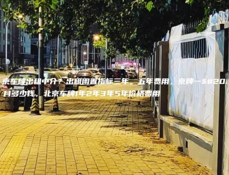 北京车牌出租中介？出租闲置指标三年、五年费用，京牌一个月多少钱，北京车牌1年2年3年5年价格费用