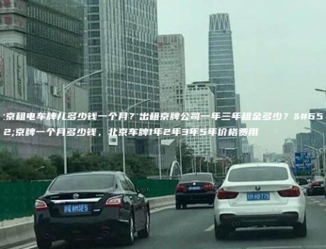 北京租电车牌儿多少钱一个月？出租京牌公司一年三年租金多少？，京牌一个月多少钱，北京车牌1年2年3年5年价格费用
