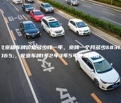 北京租车牌价格多少钱一年，京牌一个月多少钱，北京车牌1年2年3年5年价格费用