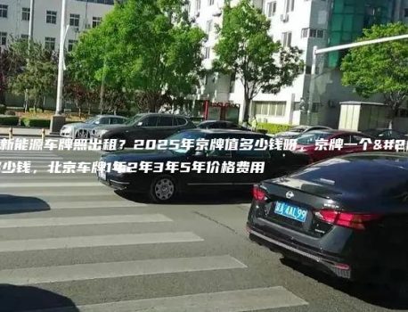 北京新能源车牌照出租？2025年京牌值多少钱呀，京牌一个月多少钱，北京车牌1年2年3年5年价格费用